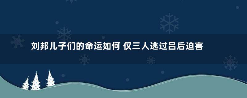 刘邦儿子们的命运如何 仅三人逃过吕后迫害